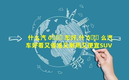 什么汽 🐎 车好,什 🦟 么汽车好看又省油又耐用又便宜SUV